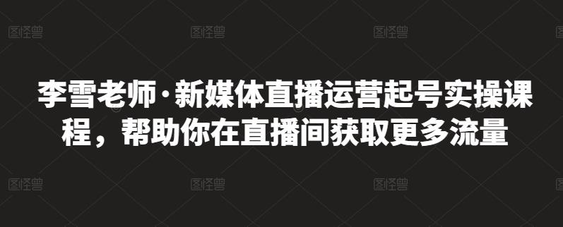 李雪老师·新媒体直播运营起号实操课程,帮助你在直播间获取更多流量-第一资源库