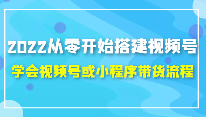 2022从零开始搭建视频号,学会视频号或小程序带货流程(价值599元)-第一资源库