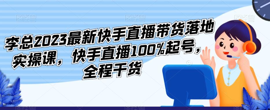 李总2023最新快手直播带货落地实操课,快手直播100%起号,全程干货-第一资源库