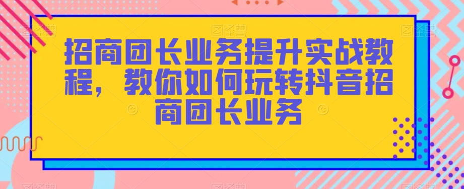 招商团长业务提升实战教程,教你如何玩转抖音招商团长业务-第一资源库