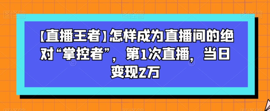 【直播王者】怎样成为直播间的绝对“掌控者”,第1次直播,当日变现2万-第一资源库