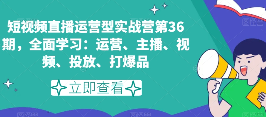 短视频直播运营型实战营第36期,全面学习:运营、主播、视频、投放、打爆品-第一资源库