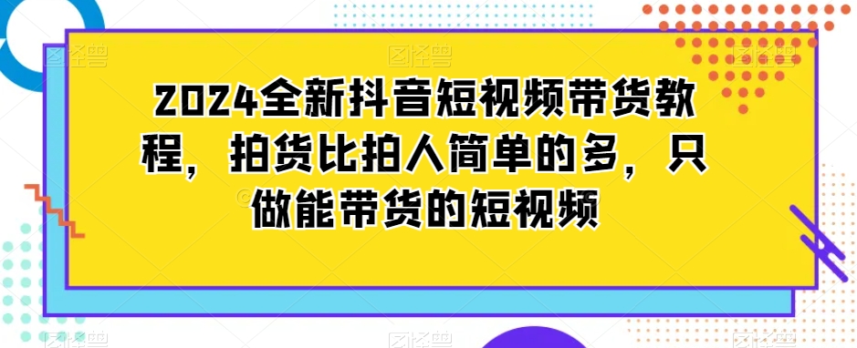 2024全新抖音短视频带货教程,拍货比拍人简单的多,只做能带货的短视频-第一资源库