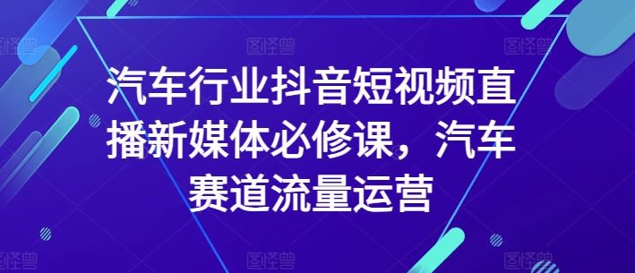 汽车行业抖音短视频直播新媒体必修课,汽车赛道流量运营-第一资源库