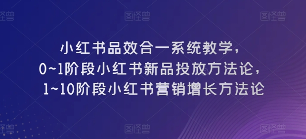 小红书品效合一系统教学,0~1阶段小红书新品投放方法论,1~10阶段小红书营销增长方法论-第一资源库