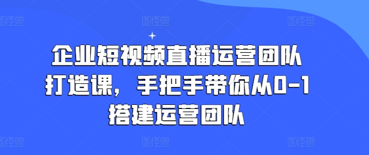 企业短视频直播运营团队打造课,手把手带你从0-1搭建运营团队-第一资源库