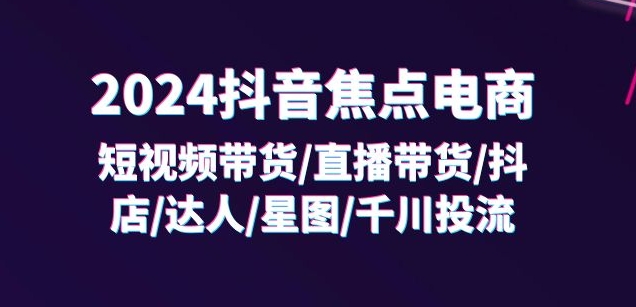 2024抖音焦点电商:短视频带货/直播带货/抖店/达人/星图/千川投流/32节课-第一资源库