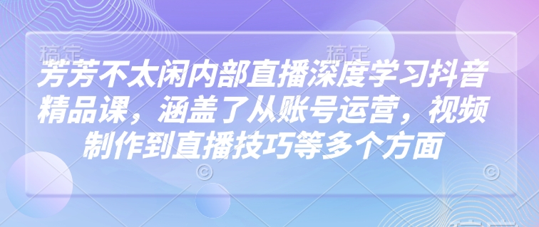 芳芳不太闲内部直播深度学习抖音精品课，涵盖了从账号运营，视频制作到直播技巧等多个方面-第一资源库