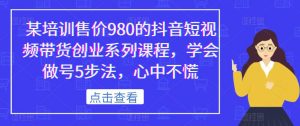某培训售价980的抖音短视频带货创业系列课程,学会做号5步法,心中不慌-第一资源库