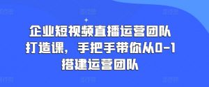 企业短视频直播运营团队打造课,手把手带你从0-1搭建运营团队-第一资源库